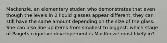 Mackenzie, an elementary studen who demonstrates that even though the levels in 2 liquid glasses appear different, they can still have the same amount depending on the size of the glass. She can also line up items from smallest to biggest. which stage of Paigets cognitive developement is MacKenzie most likely in?