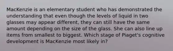 MacKenzie is an elementary student who has demonstrated the understanding that even though the levels of liquid in two glasses may appear different, they can still have the same amount depending on the size of the glass. She can also line up items from smallest to biggest. Which stage of Piaget's cognitive development is MacKenzie most likely in?