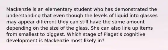 Mackenzie is an elementary student who has demonstrated the understanding that even though the levels of liquid into glasses may appear different they can still have the same amount depending on the size of the glass. She can also line up items from smallest to biggest. Which stage of Piaget's cognitive development is Mackenzie most likely in?