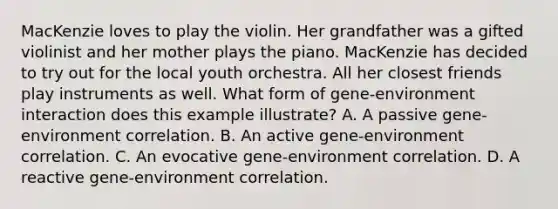 MacKenzie loves to play the violin. Her grandfather was a gifted violinist and her mother plays the piano. MacKenzie has decided to try out for the local youth orchestra. All her closest friends play instruments as well. What form of gene-environment interaction does this example illustrate? A. A passive gene-environment correlation. B. An active gene-environment correlation. C. An evocative gene-environment correlation. D. A reactive gene-environment correlation.