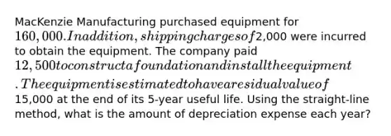 MacKenzie Manufacturing purchased equipment for 160,000. In addition, shipping charges of2,000 were incurred to obtain the equipment. The company paid 12,500 to construct a foundation and install the equipment. The equipment is estimated to have a residual value of15,000 at the end of its 5-year useful life. Using the straight-line method, what is the amount of depreciation expense each year?