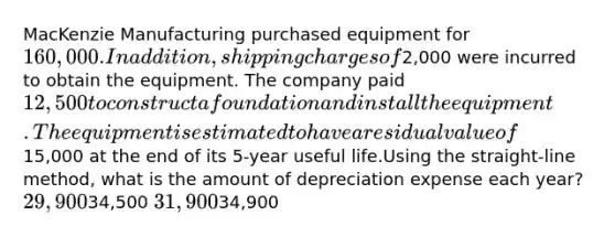 MacKenzie Manufacturing purchased equipment for 160,000. In addition, shipping charges of2,000 were incurred to obtain the equipment. The company paid 12,500 to construct a foundation and install the equipment. The equipment is estimated to have a residual value of15,000 at the end of its 5-year useful life.Using the straight-line method, what is the amount of depreciation expense each year? 29,90034,500 31,90034,900