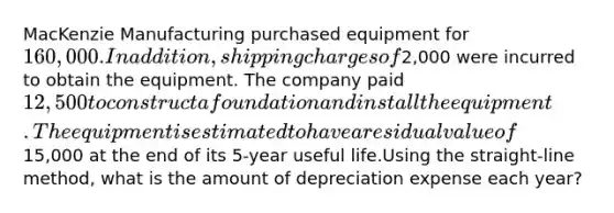 MacKenzie Manufacturing purchased equipment for 160,000. In addition, shipping charges of2,000 were incurred to obtain the equipment. The company paid 12,500 to construct a foundation and install the equipment. The equipment is estimated to have a residual value of15,000 at the end of its 5-year useful life.Using the straight-line method, what is the amount of depreciation expense each year?