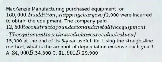 MacKenzie Manufacturing purchased equipment for 160,000. In addition, shipping charges of2,000 were incurred to obtain the equipment. The company paid 12,500 to construct a foundation and install the equipment. The equipment is estimated to have a residual value of15,000 at the end of its 5-year useful life. Using the straight-line method, what is the amount of depreciation expense each year? A. 34,900 B.34,500 C. 31,900 D.29,900