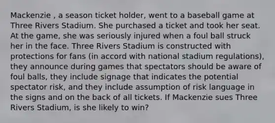 Mackenzie , a season ticket holder, went to a baseball game at Three Rivers Stadium. She purchased a ticket and took her seat. At the game, she was seriously injured when a foul ball struck her in the face. Three Rivers Stadium is constructed with protections for fans (in accord with national stadium regulations), they announce during games that spectators should be aware of foul balls, they include signage that indicates the potential spectator risk, and they include assumption of risk language in the signs and on the back of all tickets. If Mackenzie sues Three Rivers Stadium, is she likely to win?