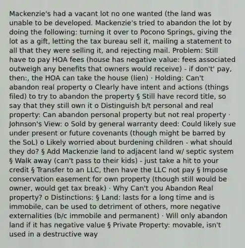 Mackenzie's had a vacant lot no one wanted (the land was unable to be developed. Mackenzie's tried to abandon the lot by doing the following: turning it over to Pocono Springs, giving the lot as a gift, letting the tax bureau sell it, mailing a statement to all that they were selling it, and rejecting mail. Problem: Still have to pay HOA fees (house has negative value: fees associated outweigh any benefits that owners would receive) - if don't' pay, then:, the HOA can take the house (lien) · Holding: Can't abandon real property o Clearly have intent and actions (things filed) to try to abandon the property § Still have record title, so say that they still own it o Distinguish b/t personal and real property: Can abandon personal property but not real property · Johnson's View: o Sold by general warranty deed: Could likely sue under present or future covenants (though might be barred by the SoL) o Likely worried about burdening children - what should they do? § Add Mackenzie land to adjacent land w/ septic system § Walk away (can't pass to their kids) - just take a hit to your credit § Transfer to an LLC, then have the LLC not pay § Impose conservation easement for own property (though still would be owner, would get tax break) · Why Can't you Abandon Real property? o Distinctions: § Land: lasts for a long time and is immobile, can be used to detriment of others, more negative externalities (b/c immobile and permanent) · Will only abandon land if it has negative value § Private Property: movable, isn't used in a destructive way