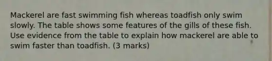 Mackerel are fast swimming fish whereas toadfish only swim slowly. The table shows some features of the gills of these fish. Use evidence from the table to explain how mackerel are able to swim faster than toadfish. (3 marks)