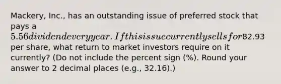 Mackery, Inc., has an outstanding issue of preferred stock that pays a 5.56 dividend every year. If this issue currently sells for82.93 per share, what return to market investors require on it currently? (Do not include the percent sign (%). Round your answer to 2 decimal places (e.g., 32.16).)