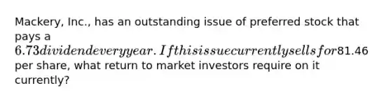 Mackery, Inc., has an outstanding issue of preferred stock that pays a 6.73 dividend every year. If this issue currently sells for81.46 per share, what return to market investors require on it currently?