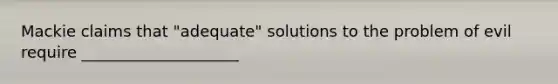 Mackie claims that "adequate" solutions to the problem of evil require ____________________