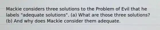 Mackie considers three solutions to the Problem of Evil that he labels "adequate solutions". (a) What are those three solutions? (b) And why does Mackie consider them adequate.