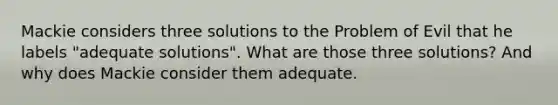 Mackie considers three solutions to the Problem of Evil that he labels "adequate solutions". What are those three solutions? And why does Mackie consider them adequate.