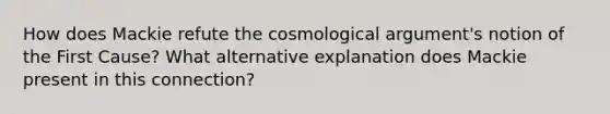 How does Mackie refute the cosmological argument's notion of the First Cause? What alternative explanation does Mackie present in this connection?