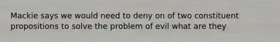 Mackie says we would need to deny on of two constituent propositions to solve the problem of evil what are they