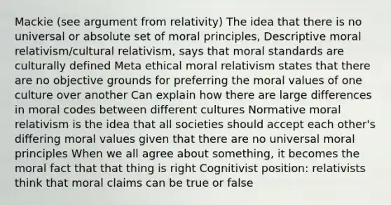 Mackie (see argument from relativity) The idea that there is no universal or absolute set of moral principles, Descriptive moral relativism/<a href='https://www.questionai.com/knowledge/kjcYztx2Bx-cultural-relativism' class='anchor-knowledge'>cultural relativism</a>, says that moral standards are culturally defined Meta ethical moral relativism states that there are no objective grounds for preferring the moral values of one culture over another Can explain how there are large differences in moral codes between different cultures Normative moral relativism is the idea that all societies should accept each other's differing moral values given that there are no universal moral principles When we all agree about something, it becomes the moral fact that that thing is right Cognitivist position: relativists think that moral claims can be true or false