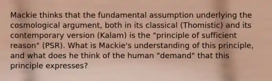 Mackie thinks that the fundamental assumption underlying the cosmological argument, both in its classical (Thomistic) and its contemporary version (Kalam) is the "principle of sufficient reason" (PSR). What is Mackie's understanding of this principle, and what does he think of the human "demand" that this principle expresses?