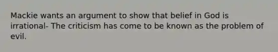 Mackie wants an argument to show that belief in God is irrational- The criticism has come to be known as the problem of evil.