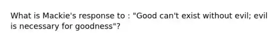 What is Mackie's response to : "Good can't exist without evil; evil is necessary for goodness"?