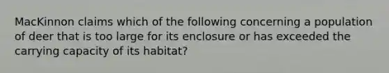 MacKinnon claims which of the following concerning a population of deer that is too large for its enclosure or has exceeded the carrying capacity of its habitat?