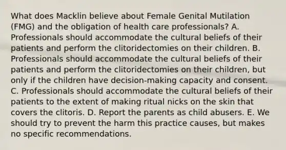 What does Macklin believe about Female Genital Mutilation (FMG) and the obligation of health care professionals? A. Professionals should accommodate the cultural beliefs of their patients and perform the clitoridectomies on their children. B. Professionals should accommodate the cultural beliefs of their patients and perform the clitoridectomies on their children, but only if the children have decision-making capacity and consent. C. Professionals should accommodate the cultural beliefs of their patients to the extent of making ritual nicks on the skin that covers the clitoris. D. Report the parents as child abusers. E. We should try to prevent the harm this practice causes, but makes no specific recommendations.