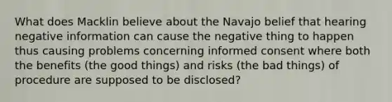 What does Macklin believe about the Navajo belief that hearing negative information can cause the negative thing to happen thus causing problems concerning informed consent where both the benefits (the good things) and risks (the bad things) of procedure are supposed to be disclosed?