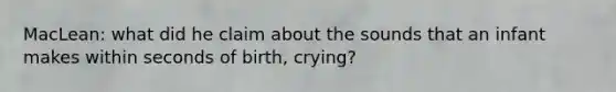 MacLean: what did he claim about the sounds that an infant makes within seconds of birth, crying?