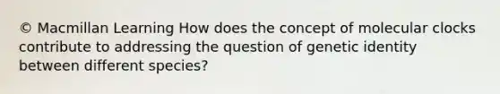 © Macmillan Learning How does the concept of molecular clocks contribute to addressing the question of genetic identity between different species?