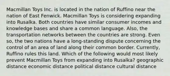 Macmillan Toys Inc. is located in the nation of Ruffino near the nation of East Fenwick. Macmillan Toys is considering expanding into Rusalka. Both countries have similar consumer incomes and knowledge bases and share a common language. Also, the transportation networks between the countries are strong. Even so, the two nations have a long-standing dispute concerning the control of an area of land along their common border. Currently, Ruffino rules this land. Which of the following would most likely prevent Macmillan Toys from expanding into Rusalka? geographic distance economic distance political distance cultural distance