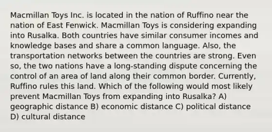 Macmillan Toys Inc. is located in the nation of Ruffino near the nation of East Fenwick. Macmillan Toys is considering expanding into Rusalka. Both countries have similar consumer incomes and knowledge bases and share a common language. Also, the transportation networks between the countries are strong. Even so, the two nations have a long-standing dispute concerning the control of an area of land along their common border. Currently, Ruffino rules this land. Which of the following would most likely prevent Macmillan Toys from expanding into Rusalka? A) geographic distance B) economic distance C) political distance D) cultural distance