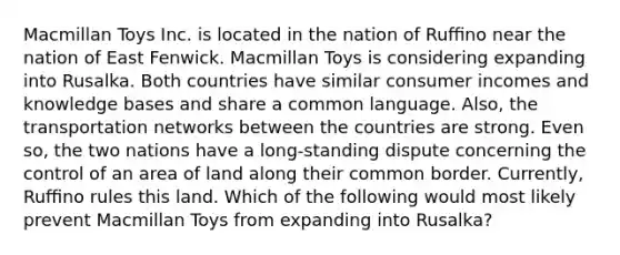 Macmillan Toys Inc. is located in the nation of Ruﬃno near the nation of East Fenwick. Macmillan Toys is considering expanding into Rusalka. Both countries have similar consumer incomes and knowledge bases and share a common language. Also, the transportation networks between the countries are strong. Even so, the two nations have a long-standing dispute concerning the control of an area of land along their common border. Currently, Ruﬃno rules this land. Which of the following would most likely prevent Macmillan Toys from expanding into Rusalka?