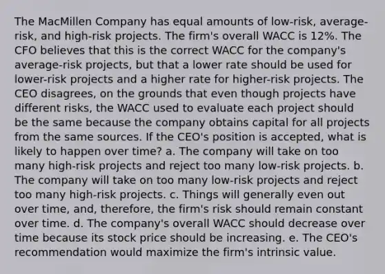 The MacMillen Company has equal amounts of low-risk, average-risk, and high-risk projects. The firm's overall WACC is 12%. The CFO believes that this is the correct WACC for the company's average-risk projects, but that a lower rate should be used for lower-risk projects and a higher rate for higher-risk projects. The CEO disagrees, on the grounds that even though projects have different risks, the WACC used to evaluate each project should be the same because the company obtains capital for all projects from the same sources. If the CEO's position is accepted, what is likely to happen over time? a. The company will take on too many high-risk projects and reject too many low-risk projects. b. The company will take on too many low-risk projects and reject too many high-risk projects. c. Things will generally even out over time, and, therefore, the firm's risk should remain constant over time. d. The company's overall WACC should decrease over time because its stock price should be increasing. e. The CEO's recommendation would maximize the firm's intrinsic value.