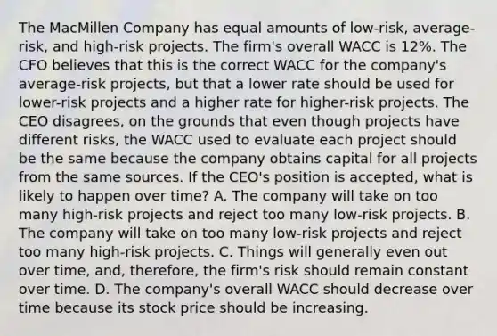 The MacMillen Company has equal amounts of low-risk, average-risk, and high-risk projects. The firm's overall WACC is 12%. The CFO believes that this is the correct WACC for the company's average-risk projects, but that a lower rate should be used for lower-risk projects and a higher rate for higher-risk projects. The CEO disagrees, on the grounds that even though projects have different risks, the WACC used to evaluate each project should be the same because the company obtains capital for all projects from the same sources. If the CEO's position is accepted, what is likely to happen over time? A. The company will take on too many high-risk projects and reject too many low-risk projects. B. The company will take on too many low-risk projects and reject too many high-risk projects. C. Things will generally even out over time, and, therefore, the firm's risk should remain constant over time. D. The company's overall WACC should decrease over time because its stock price should be increasing.