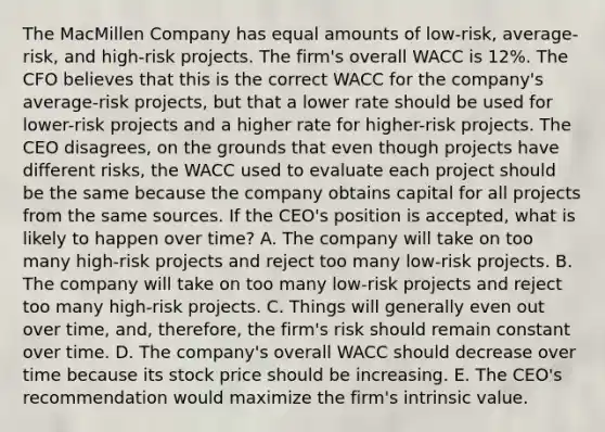 The MacMillen Company has equal amounts of low-risk, average-risk, and high-risk projects. The firm's overall WACC is 12%. The CFO believes that this is the correct WACC for the company's average-risk projects, but that a lower rate should be used for lower-risk projects and a higher rate for higher-risk projects. The CEO disagrees, on the grounds that even though projects have different risks, the WACC used to evaluate each project should be the same because the company obtains capital for all projects from the same sources. If the CEO's position is accepted, what is likely to happen over time? A. The company will take on too many high-risk projects and reject too many low-risk projects. B. The company will take on too many low-risk projects and reject too many high-risk projects. C. Things will generally even out over time, and, therefore, the firm's risk should remain constant over time. D. The company's overall WACC should decrease over time because its stock price should be increasing. E. The CEO's recommendation would maximize the firm's intrinsic value.