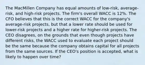 The MacMillen Company has equal amounts of low-risk, average-risk, and high-risk projects. The firm's overall WACC is 12%. The CFO believes that this is the correct WACC for the company's average-risk projects, but that a lower rate should be used for lower-risk projects and a higher rate for higher-risk projects. The CEO disagrees, on the grounds that even though projects have different risks, the WACC used to evaluate each project should be the same because the company obtains capital for all projects from the same sources. If the CEO's position is accepted, what is likely to happen over time?