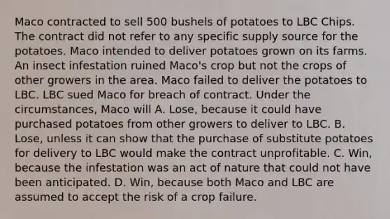 Maco contracted to sell 500 bushels of potatoes to LBC Chips. The contract did not refer to any specific supply source for the potatoes. Maco intended to deliver potatoes grown on its farms. An insect infestation ruined Maco's crop but not the crops of other growers in the area. Maco failed to deliver the potatoes to LBC. LBC sued Maco for breach of contract. Under the circumstances, Maco will A. Lose, because it could have purchased potatoes from other growers to deliver to LBC. B. Lose, unless it can show that the purchase of substitute potatoes for delivery to LBC would make the contract unprofitable. C. Win, because the infestation was an act of nature that could not have been anticipated. D. Win, because both Maco and LBC are assumed to accept the risk of a crop failure.