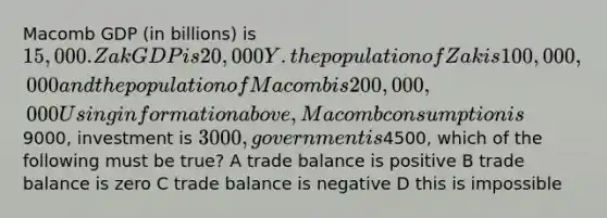 Macomb GDP (in billions) is 15,000. Zak GDP is 20,000Y . the population of Zak is 100,000,000 and the population of Macomb is 200,000,000 Using information above, Macomb consumption is9000, investment is 3000, government is4500, which of the following must be true? A trade balance is positive B trade balance is zero C trade balance is negative D this is impossible