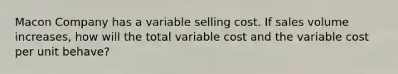 Macon Company has a variable selling cost. If sales volume increases, how will the total variable cost and the variable cost per unit behave?