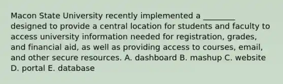 Macon State University recently implemented a​ ________ designed to provide a central location for students and faculty to access university information needed for​ registration, grades, and financial​ aid, as well as providing access to​ courses, email, and other secure resources. A. dashboard B. mashup C. website D. portal E. database