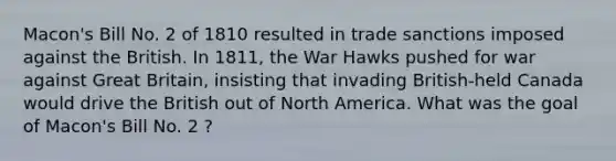 Macon's Bill No. 2 of 1810 resulted in trade sanctions imposed against the British. In 1811, the War Hawks pushed for war against Great Britain, insisting that invading British-held Canada would drive the British out of North America. What was the goal of Macon's Bill No. 2 ?