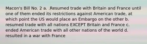 Macon's Bill No. 2 a. .Resumed trade with Britain and France until one of them ended its restrictions against American trade, at which point the US would place an Embargo on the other b. resumed trade with all nations EXCEPT Britain and France c. ended American trade with all other nations of the world d. resulted in a war with France