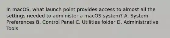 In macOS, what launch point provides access to almost all the settings needed to administer a macOS system? A. System Preferences B. Control Panel C. Utilities folder D. Administrative Tools