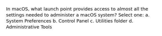 In macOS, what launch point provides access to almost all the settings needed to administer a macOS system? Select one: a. System Preferences b. Control Panel c. Utilities folder d. Administrative Tools