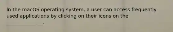 In the macOS operating system, a user can access frequently used applications by clicking on their icons on the _______________.