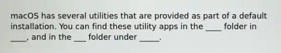 macOS has several utilities that are provided as part of a default installation. You can find these utility apps in the ____ folder in ____, and in the ___ folder under _____.