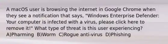 A macOS user is browsing the internet in Google Chrome when they see a notification that says, "Windows Enterprise Defender: Your computer is infected with a virus, please click here to remove it!" What type of threat is this user experiencing? ​ A)Pharming ​ B)Worm ​ C)Rogue anti-virus ​ D)Phishing