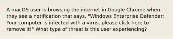 A macOS user is browsing the internet in Google Chrome when they see a notification that says, "Windows Enterprise Defender: Your computer is infected with a virus, please click here to remove it!" What type of threat is this user experiencing?