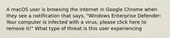 A macOS user is browsing the internet in Google Chrome when they see a notification that says, "Windows Enterprise Defender: Your computer is infected with a virus, please click here to remove it!" What type of threat is this user experiencing