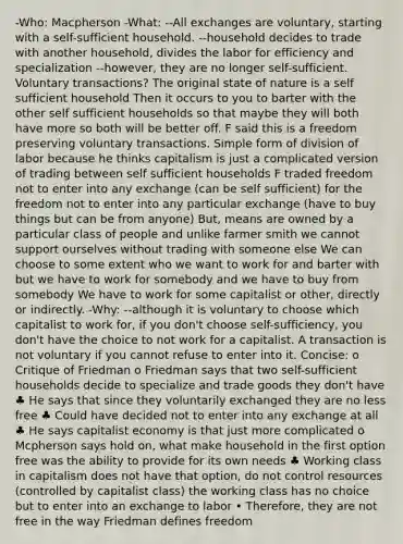 -Who: Macpherson -What: --All exchanges are voluntary, starting with a self-sufficient household. --household decides to trade with another household, divides the labor for efficiency and specialization --however, they are no longer self-sufficient. Voluntary transactions? The original state of nature is a self sufficient household Then it occurs to you to barter with the other self sufficient households so that maybe they will both have more so both will be better off. F said this is a freedom preserving voluntary transactions. Simple form of division of labor because he thinks capitalism is just a complicated version of trading between self sufficient households F traded freedom not to enter into any exchange (can be self sufficient) for the freedom not to enter into any particular exchange (have to buy things but can be from anyone) But, means are owned by a particular class of people and unlike farmer smith we cannot support ourselves without trading with someone else We can choose to some extent who we want to work for and barter with but we have to work for somebody and we have to buy from somebody We have to work for some capitalist or other, directly or indirectly. -Why: --although it is voluntary to choose which capitalist to work for, if you don't choose self-sufficiency, you don't have the choice to not work for a capitalist. A transaction is not voluntary if you cannot refuse to enter into it. Concise: o Critique of Friedman o Friedman says that two self-sufficient households decide to specialize and trade goods they don't have ♣ He says that since they voluntarily exchanged they are no less free ♣ Could have decided not to enter into any exchange at all ♣ He says capitalist economy is that just more complicated o Mcpherson says hold on, what make household in the first option free was the ability to provide for its own needs ♣ Working class in capitalism does not have that option, do not control resources (controlled by capitalist class) the working class has no choice but to enter into an exchange to labor • Therefore, they are not free in the way Friedman defines freedom