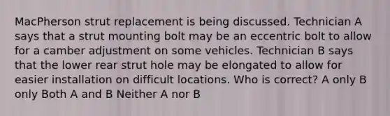 MacPherson strut replacement is being discussed. Technician A says that a strut mounting bolt may be an eccentric bolt to allow for a camber adjustment on some vehicles. Technician B says that the lower rear strut hole may be elongated to allow for easier installation on difficult locations. Who is correct? A only B only Both A and B Neither A nor B