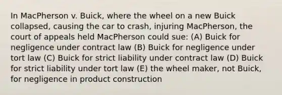 In MacPherson v. Buick, where the wheel on a new Buick collapsed, causing the car to crash, injuring MacPherson, the court of appeals held MacPherson could sue: (A) Buick for negligence under contract law (B) Buick for negligence under tort law (C) Buick for strict liability under contract law (D) Buick for strict liability under tort law (E) the wheel maker, not Buick, for negligence in product construction